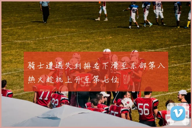 骑士遭遇失利排名下滑至东部第八热火趁机上升至第七位