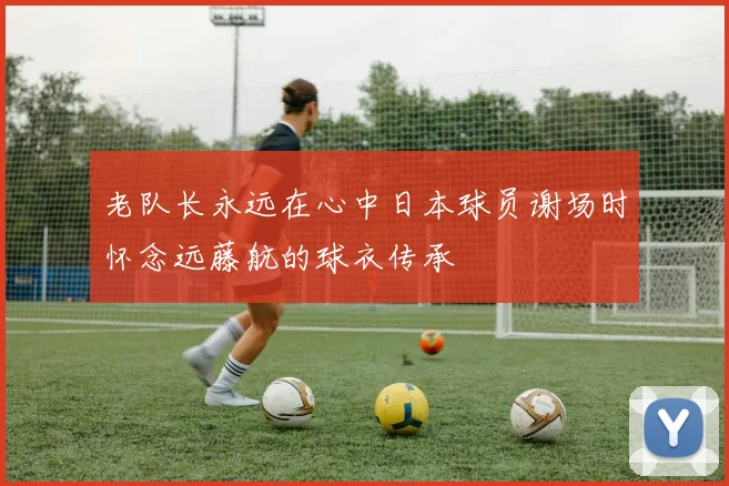 老队长永远在心中日本球员谢场时怀念远藤航的球衣传承
