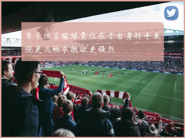 华子坦言输球责任在于自身对手表现更流畅求胜欲更强烈