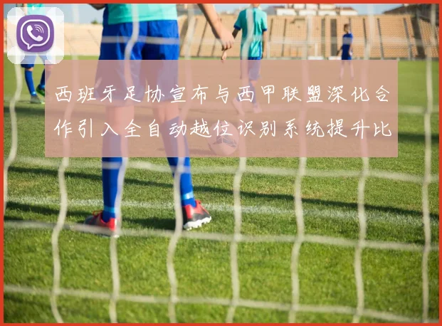 西班牙足协宣布与西甲联盟深化合作引入全自动越位识别系统提升比赛公正性