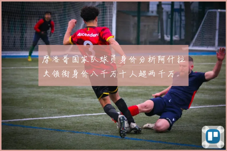 摩洛哥国家队球员身价分析阿什拉夫领衔身价八千万十人超两千万