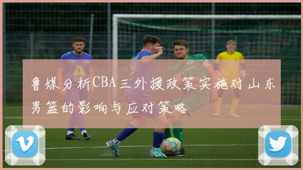 鲁媒分析CBA三外援政策实施对山东男篮的影响与应对策略