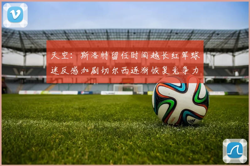天空：斯洛特留任时间越长红军球迷反感加剧切尔西逐渐恢复竞争力
