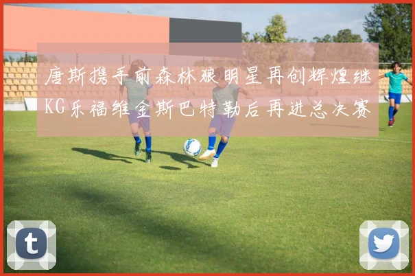 唐斯携手前森林狼明星再创辉煌继KG乐福维金斯巴特勒后再进总决赛