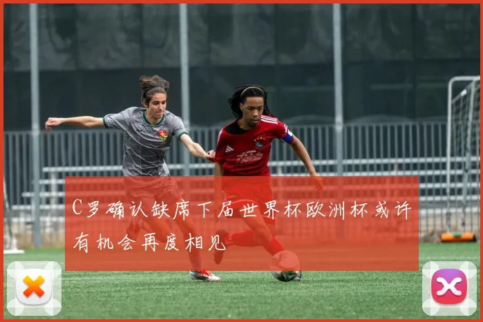 C罗确认缺席下届世界杯欧洲杯或许有机会再度相见