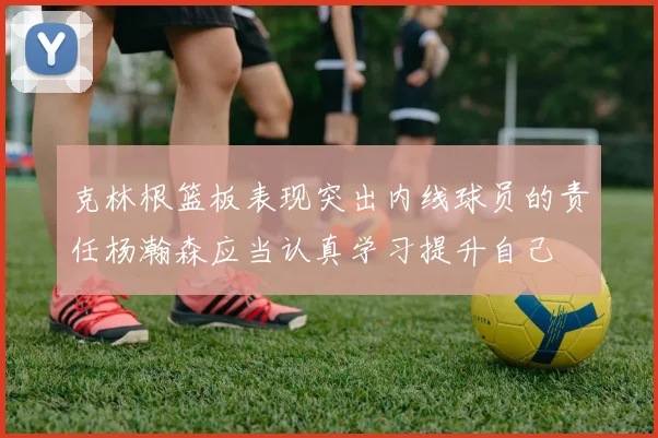 克林根篮板表现突出内线球员的责任杨瀚森应当认真学习提升自己