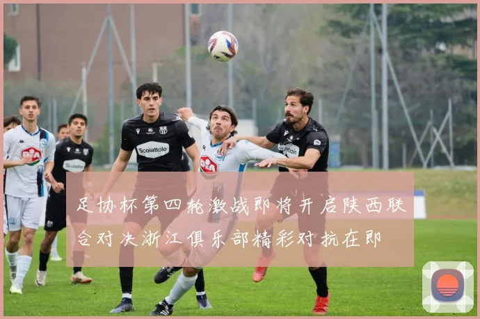 足协杯第四轮激战即将开启陕西联合对决浙江俱乐部精彩对抗在即