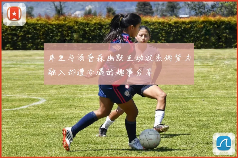 库里与汤普森幽默互动波杰姆努力融入却遭冷遇的趣事分享
