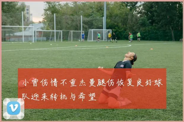 小曾伤情不重杰曼腿伤恢复良好球队迎来转机与希望