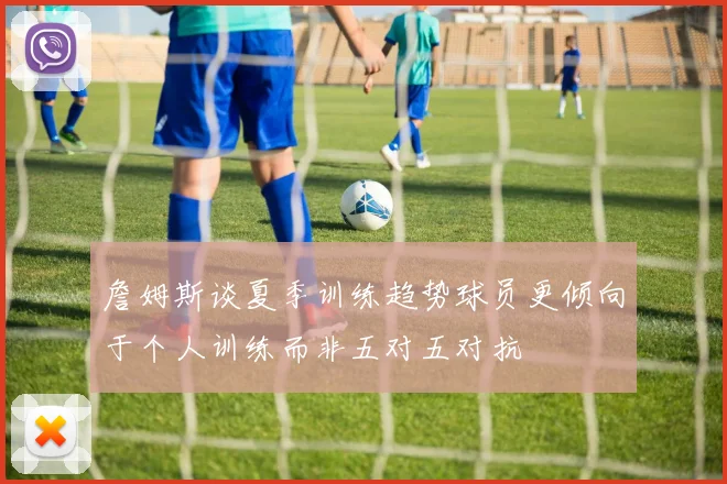詹姆斯谈夏季训练趋势球员更倾向于个人训练而非五对五对抗