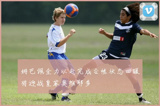 姆巴佩全力以赴完成合练状态回暖将迎战皇家奥维耶多