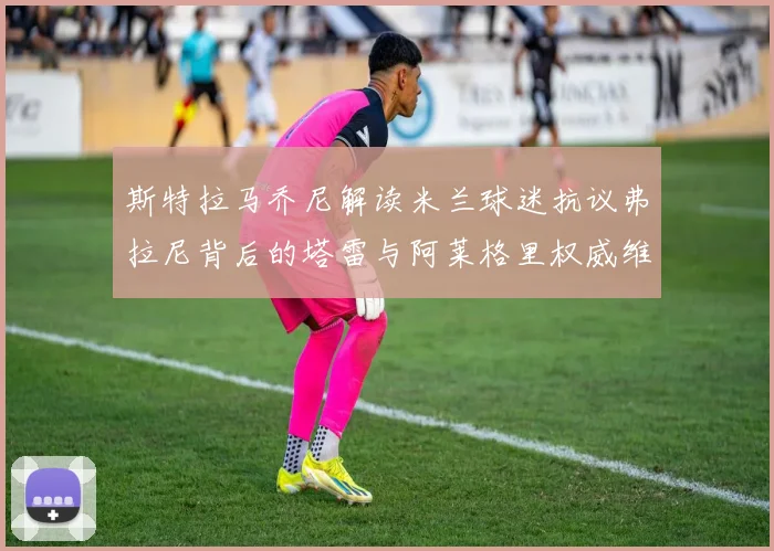 斯特拉马乔尼解读米兰球迷抗议弗拉尼背后的塔雷与阿莱格里权威维护