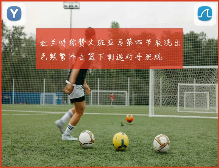 杜兰特称赞文班亚马第四节表现出色频繁冲击篮下制造对手犯规
