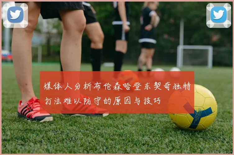 媒体人分析布伦森哈登东契奇独特打法难以防守的原因与技巧