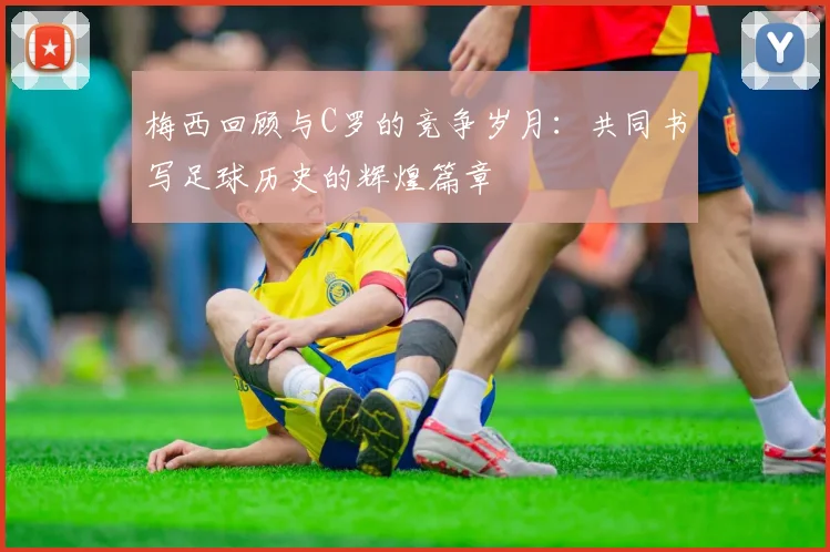 梅西回顾与C罗的竞争岁月：共同书写足球历史的辉煌篇章