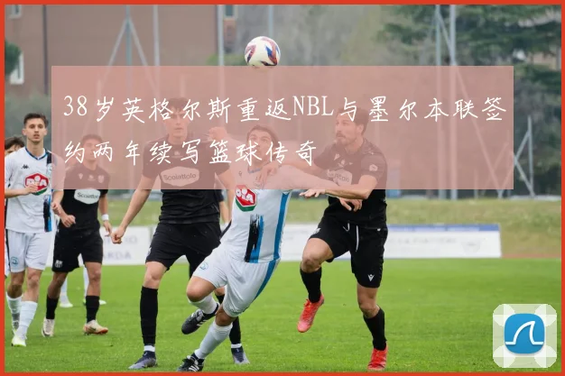 38岁英格尔斯重返NBL与墨尔本联签约两年续写篮球传奇